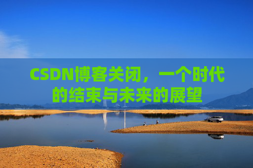 CSDN博客关闭，一个时代的结束与未来的展望